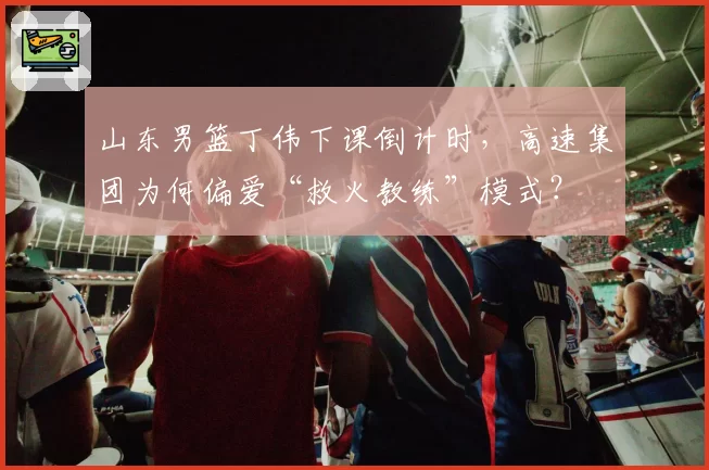 山东男篮丁伟下课倒计时，高速集团为何偏爱“救火教练”模式？