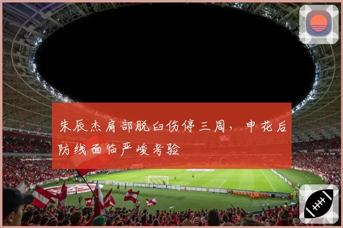 朱辰杰肩部脱臼伤停三周，申花后防线面临严峻考验