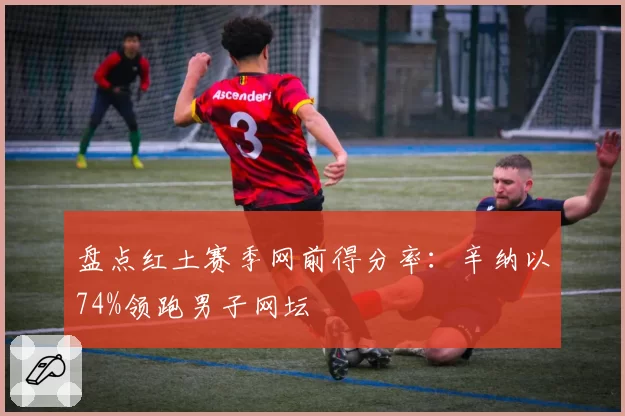 盘点红土赛季网前得分率：辛纳以74%领跑男子网坛